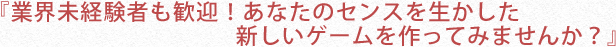 『業界未経験者も歓迎！あなたのセンスを生かした新しいゲームを作ってみませんか？』